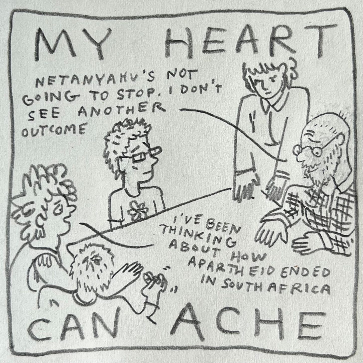 Panel 5: my heart can ache Image: Lark and four other friends are sitting around the table. On Lark's right, someone with short hair fidgets with their rings. Across the table, a standing figure with a collared shirt and bangs touches their extended fingers to the table next to their partner, wearing round glasses, a beard and a plaid button down shirt. In between, another friend with short hair, a flower T-shirt and square glasses looks fretful. The friend in plaid says, "Netanyahu's not going to stop. I don't see another outcome." Lark speaks into the table, "I've been thinking about how apartheid ended in South Africa"