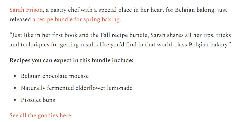 screenshot with text;  Sarah Frison, a pastry chef with a special place in her heart for Belgian baking, just released a recipe bundle for spring baking.  “Just like in her first book and the Fall recipe bundle, Sarah shares all her tips, tricks and techniques for getting results like you’d find in that world-class Belgian bakery.”  Recipes you can expect in this bundle include:  Belgian chocolate mousse  Naturally fermented elderflower lemonade  Pistolet buns  See all the goodies here.'