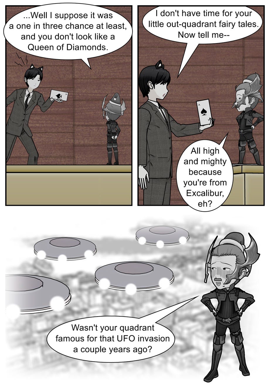 ...Well I suppose it was a one in three chance at least, and you don't look like a Queen of Diamonds. I don't have time for your little out-quadrant fairy tales. Now tell me— All high and mighty because you're from Excalibur, eh? Wasn't your quadrant famous for that UFO invasion a couple years ago?