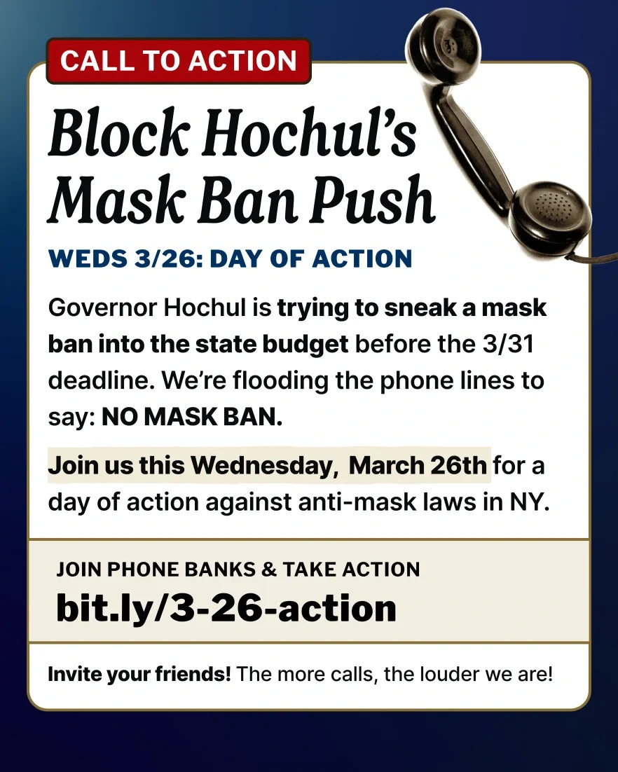 Header in red reads Call to action.  Title header reads Block Hochul's Mask Ban Push. Subheader reads Weds 3/26: Day of Action. Image of rotary phone's handset in upper right corner. Text reads Governor Hochul is trying to sneak a mask ban into the state budget before the 3/31 deadline. We're flooding the phones lines to say: NO MASK BAN.  Join us this Wednesday, March 26th for a day of action against anti-mask laws in NY.  JOIN PHONE BANKS & TAKE ACTION bit.ly/3-26-action  Invite your friends! The more calls, the louder we are!