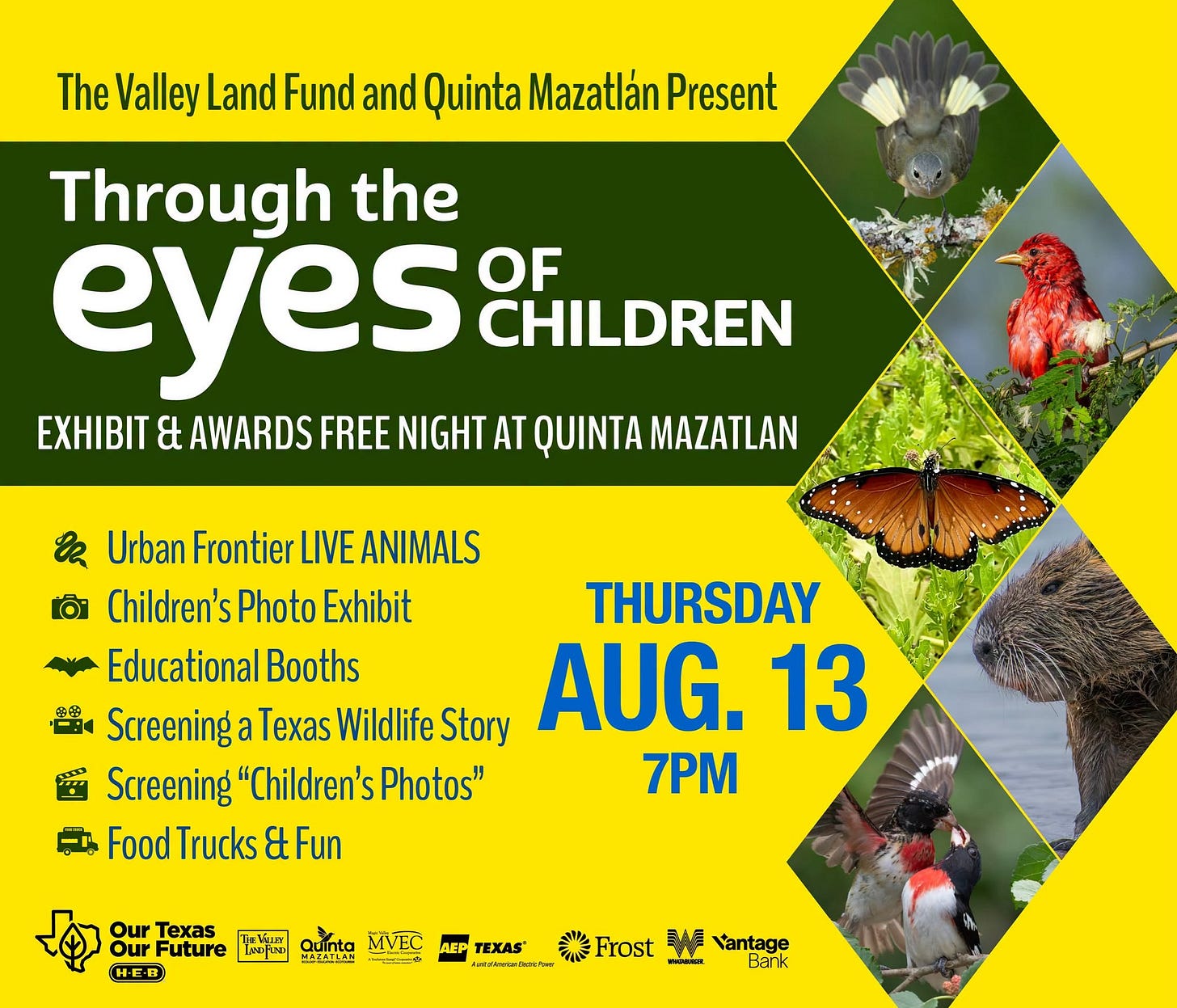 May be an image of text that says 'The Valley Land Fund and Quinta Mazatlán Present Through the eyes OF CHILDREN EXHIBIT & AWARDS FREE NIGHT AT QUINTA MAZATLAN Urban Frontier LIVE ANIMALS Children's Photo Exhibit THURSDAY Educational Booths Screening a Texas Wildlife Story AUG. 13 Screening "Children's Photos" 7PM Trucks FoodTrucks&Fu &t Fun Our Texas Our Future ใยเ Quinta MVEC エツIIェ 나는& H-E-R TEXAS TEXAS® ชเเซ 濃 Frost Vantage Barık' May be an image of text that says 'The Valley Land Fund and Quinta Mazatlán Present Through the eyes OF CHILDREN EXHIBIT & AWARDS FREE NIGHT AT QUINTA MAZATLAN Urban Frontier LIVE ANIMALS Children's Photo Exhibit THURSDAY Educational Booths Screening a Texas Wildlife Story AUG. 13 Screening "Children's Photos" 7PM Trucks FoodTrucks&Fu &t Fun Our Texas Our Future ใยเ Quinta MVEC エツIIェ 나는& H-E-R TEXAS TEXAS® ชเเซ 濃 Frost Vantage Barık'