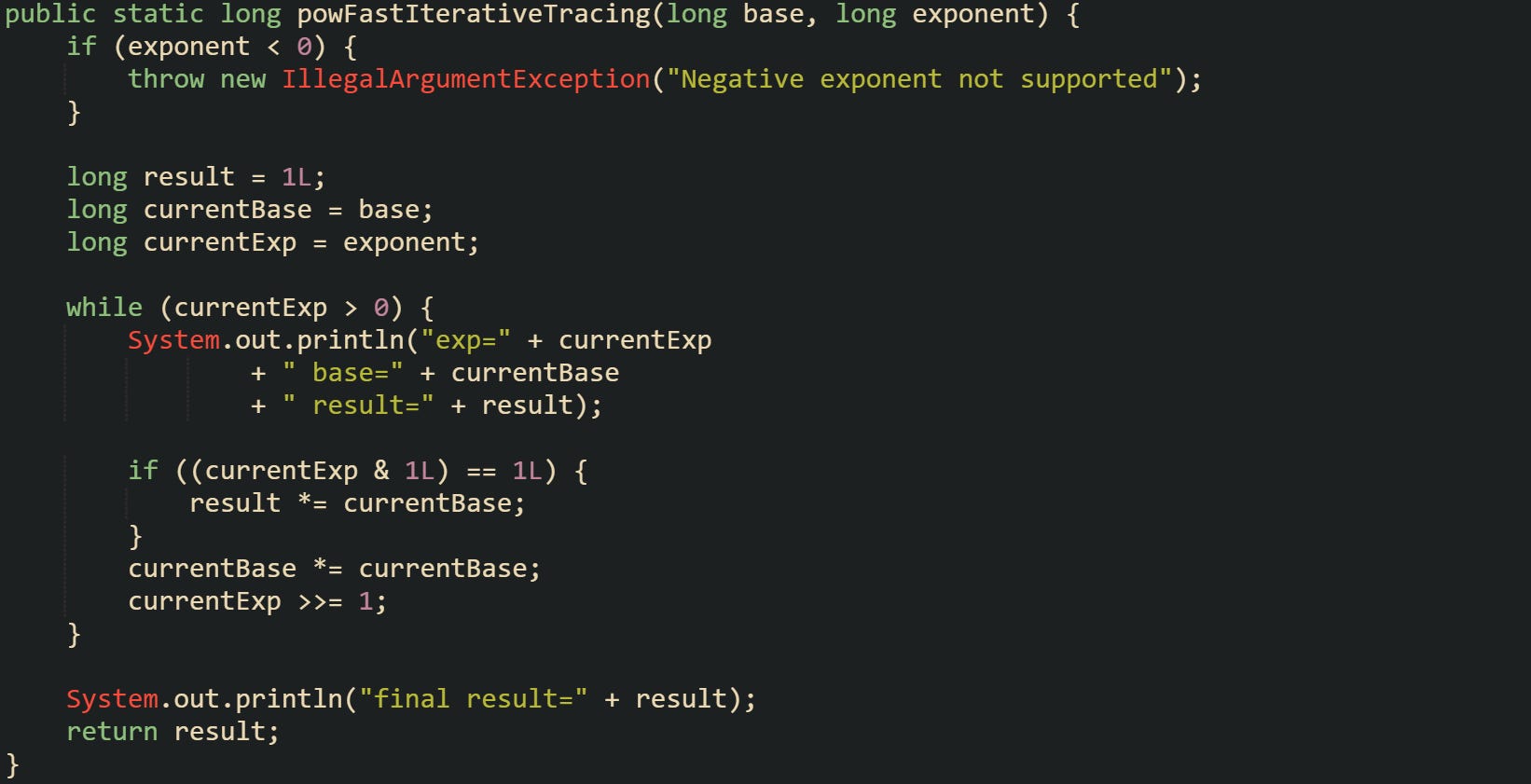 public static long powFastIterativeTracing(long base, long exponent) {     if (exponent < 0) {         throw new IllegalArgumentException("Negative exponent not supported");     }      long result = 1L;     long currentBase = base;     long currentExp = exponent;      while (currentExp > 0) {         System.out.println("exp=" + currentExp                 + " base=" + currentBase                 + " result=" + result);          if ((currentExp & 1L) == 1L) {             result *= currentBase;         }         currentBase *= currentBase;         currentExp >>= 1;     }      System.out.println("final result=" + result);     return result; }