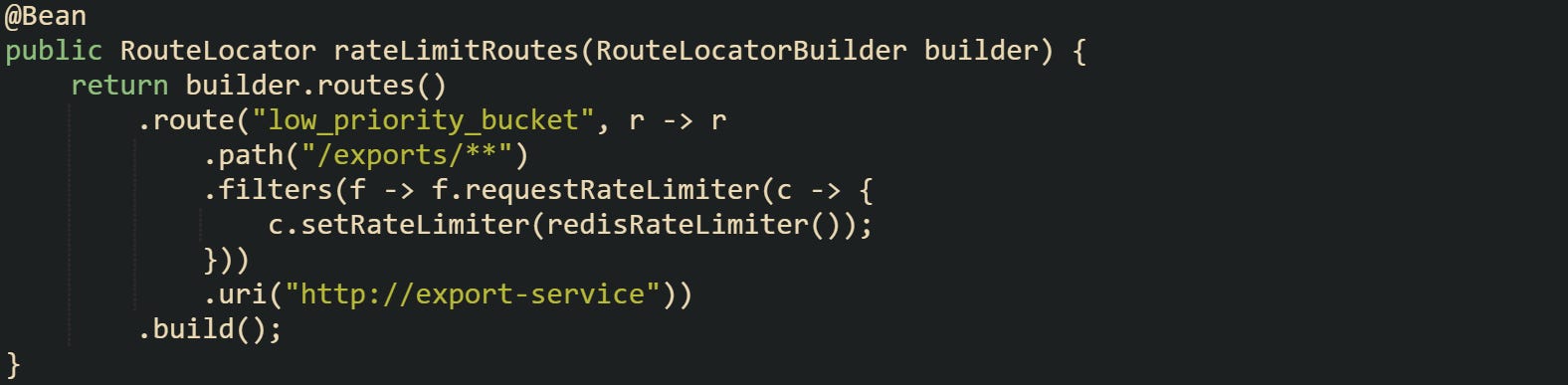 @Bean public RouteLocator rateLimitRoutes(RouteLocatorBuilder builder) {     return builder.routes()         .route("low_priority_bucket", r -> r             .path("/exports/**")             .filters(f -> f.requestRateLimiter(c -> {                 c.setRateLimiter(redisRateLimiter());             }))             .uri("http://export-service"))         .build(); }