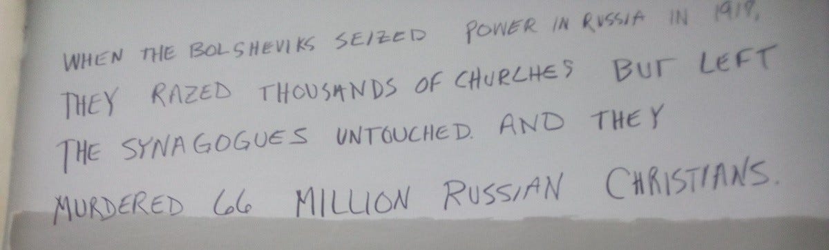 Graffiti reading: "When the Bolsheviks seized power in Russia in 1917, they razed thousands of churches but left the synagogues untouched. Then they murdered 66 million Russian Christians. Graffiti reading: "When the Bolsheviks seized power in Russia in 1917, they razed thousands of churches but left the synagogues untouched. Then they murdered 66 million Russian Christians.
