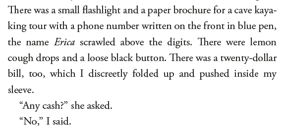 There was a small flashlight and a paper brochure for a cave kay.... king tour with a phone number written on the front in blue pen, the name Erica scrawled above the digits. There were lemon cough drops and a loose black button. There was a twenty-dollar bill, too, which I discreetly folded up and pushed inside my sleeve. "Any cash?" she asked. "No," I said.