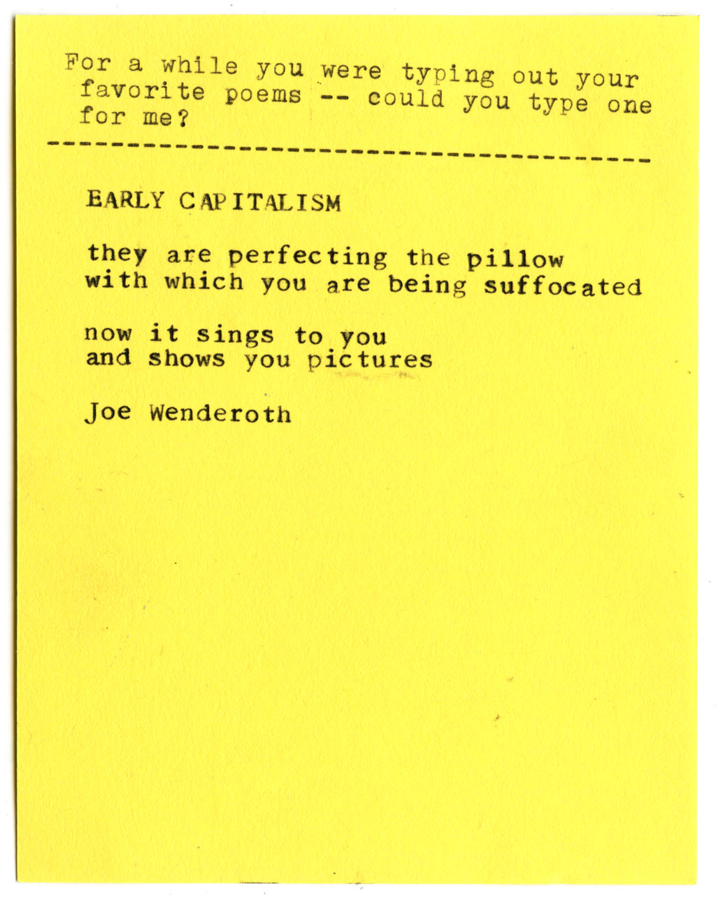 For a while you were typing out your favorite poems -- could you type one for me?  EARLY CAPITALISM  they are perfecting the pillow  with which you are being suffocated  now it sings to you  and shows you pictures  Joe Wenderoth