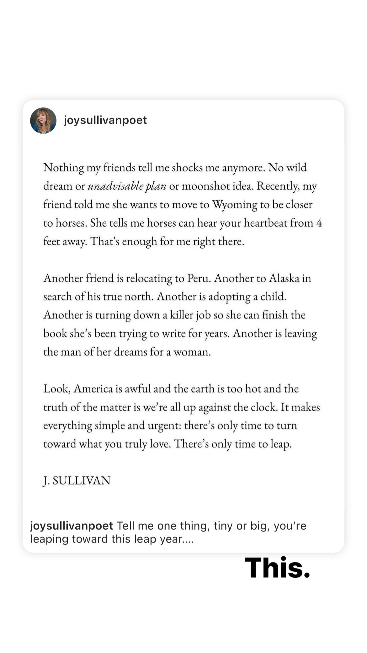 Instagram post by joysullivanpoet reads: Nothing my friends tell me shocks me anymore. No wild dream or unadvisable plan or moonshot idea. Recently, my friend told me she wants to move to Wyoming to be closer to horses. She tells me horses can hear your heartbeat from 4 feet away. That's enough for me right there. Another friend is relocating to Peru. Another to Alaska in search of his true north. Another is adopting a child. Another is turning down a killer job so she can finish the book she's been trying to write for years. Another is leaving the man of her dreams for a woman. Look, America is awful and the earth is too hot and the truth of the matter is we're all up against the clock. It makes everything simple and urgent: there's only time to turn toward what you truly love. There's only time to leap. J. SULLIVAN joysullivanpoet Tell me one thing, tiny or big, you're leaping toward this leap year....