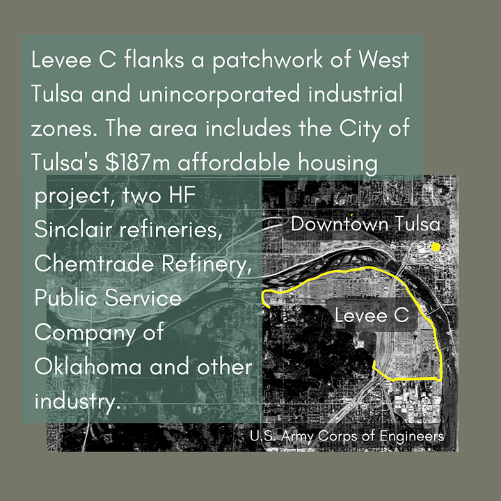 Where is the Tulsa-West Tulsa Levee System? Levee A borders a heavily industrial area of Sand Springs and intersects an EPA Superfund site near about a dozen blocks of homes. Levee B borders the larger West O’Main and Crosbie Heights neighborhoods, just across the railroad tracks from Tulsa’s BOK Center and Cox Business Convention Center. Levee C flanks a patchwork of West Tulsa and unincorporated industrial zones. The area includes the City of Tulsa's $187 million affordable housing project, two HF Sinclair refineries, Chemtrade Refinery, Public Service Company of Oklahoma and other industry.