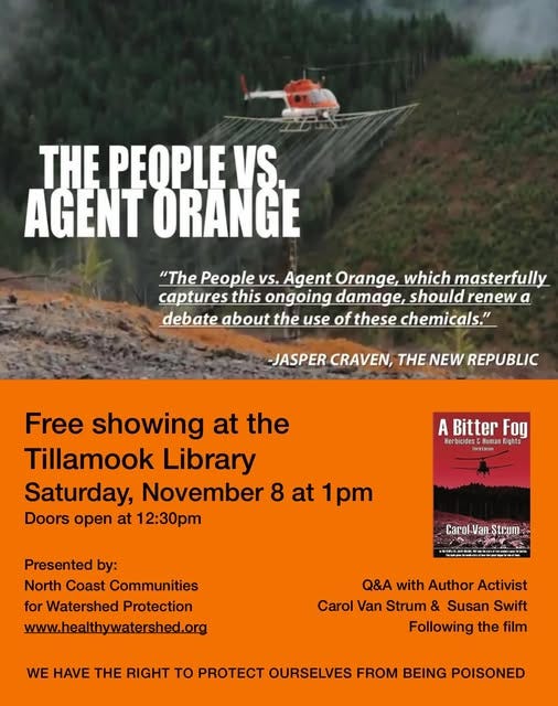 May be an image of text that says 'THE PEOPLE VS AGENT ORANGE "The People vs. Agent Orange, which masterfully captures this ongoing damage, should renew a debate about the use of these chemicals." -JASPER CRAVEN, THE NEW REPUBLIC Free showing at the Tillamook Library Saturday, November 8 at 1pm Doors open at 12:30pm Bitter Fog ferbicides CHunar Human Rights Presented by: North Coast Communities for Watershed Protection www.healthywatershed.org Carol Van. Strum ជ៉ង្ស្លមា្ម្មាយយោមពិជិត្ម Q&A with Author Activist Carol Van Strum & Susan Swift Following the film WE HAVE THE RIGHT to PROTECT OURSELVES FROM BEING POISONED' May be an image of text that says 'THE PEOPLE VS AGENT ORANGE "The People vs. Agent Orange, which masterfully captures this ongoing damage, should renew a debate about the use of these chemicals." -JASPER CRAVEN, THE NEW REPUBLIC Free showing at the Tillamook Library Saturday, November 8 at 1pm Doors open at 12:30pm Bitter Fog ferbicides CHunar Human Rights Presented by: North Coast Communities for Watershed Protection www.healthywatershed.org Carol Van. Strum ជ៉ង្ស្លមា្ម្មាយយោមពិជិត្ម Q&A with Author Activist Carol Van Strum & Susan Swift Following the film WE HAVE THE RIGHT to PROTECT OURSELVES FROM BEING POISONED'