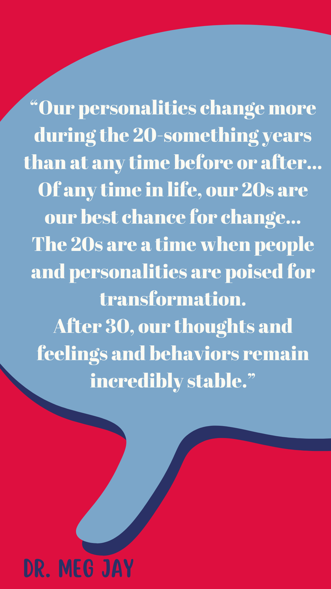 “Our personalities change more during the 20-something years than at any time before or after…Of any time in life, our 20s are our best chance for change…The 20s are a time when people and personalities are poised for transformation. After age 30, our thoughts, feelings, and behaviors remain incredibly stable,” said Dr. Meg Jay.