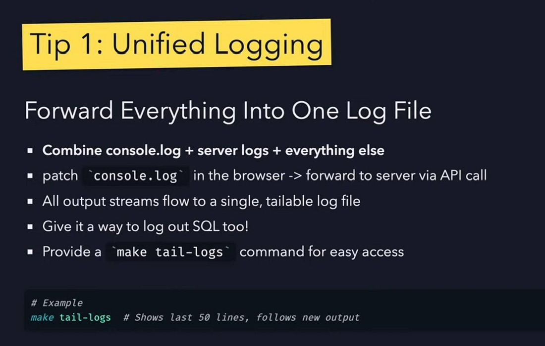 "Tip 1: Unified Logging" at top, followed by title "Forward Everything Into One Log File" and bullet points: "Combine console.log + server logs + everything else", "patch `console.log` in the browser -> forward to server via API call", "All output streams flow to a single, tailable log file", "Give it a way to log out SQL too!", "Provide a `make tail-logs` command for easy access". Bottom shows example: "# Example" and "make tail-logs  # Shows last 50 lines, follows new output".