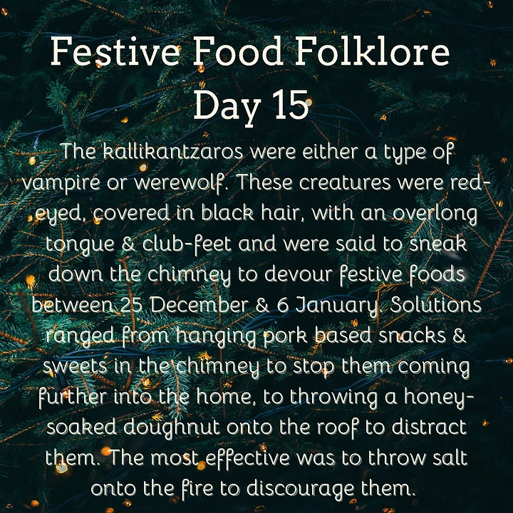 Festive Food Folklore - Day 9 During Jul in Norway and Sweden, a tradition is to eat a rice porridge known as risgrøt (risgrynsgröt in Swedish); a single almond is hidden in the porridge. Whoever finds the almond receives a marzipan pig as a prize. The marzipan pig symbolizes good luck and fortune for the upcoming year. The pigs sometimes have four-leaf clovers, coins or other symbols of good luck in their mouths. Festive Food Folklore - Day 10 Have you seen a pickle ornament hanging on a Christmas tree? It has amazing circular folklore, originally believed by Americans to be a German tradition to hang the pickle as the last ornament & hidden in the branches. The first child to spot it would have good luck. Apparently few German’s have ever heard this and these are now sold in Germany with the suggestion that this is an American tradition! Festive Food Folklore - Day 11 In some European Christmas traditions the spirits of ancestors are remembered during the Christmas Eve meal, vacant places are set, a candle/light is kept burning all night, and the leftover food remains on the table overnight for visiting spirits. In the 8thC St Bede also wrote that the early Medieval English left food on tables overnight during the Christmas season so that visiting spirits could partake of the feast. Festive Food Folklore - Day 12 Lutzelfrau, a German folkloric figure who could appear at your door and check your household for cleanliness on 13 December. If your house met inspection and the children appeared to be well behaved she would not abduct any children but instead before she went, gave her skirts a shake, letting fall sweets, fruits, and nuts interspersed with turnips and potatoes which may or may not contain coins inside. Festive Food Folklore - Day 13 This is the day to make or indulge in saffron buns for St Lucia Day as enjoyed in several Scandinavian countries. These buns - (Lussekatter) are supposed to resemble cats tails wrapped around each other. St Lucia is celebrated as a symbol of light in the dark of the year, with processions of girls in white dresses, the leader with a candle headdress. Festive Food Folklore - Day 14 At the winter solstice, the Yule bannock was made between noon and six o’clock before being baked over the Cailleach Nollaig (the Scottish Yule log). Its edges were indented to depict the rays of the sun, and each person in the house was expected to turn the bannock sunwise as it cooked to ensure that bad luck would not befall the family. It was also common for divination charms to be dropped into the batter. Festive Food Folklore - Day 15 The kallikantzaros were either a type of vampire or werewolf. These creatures were red-eyed, covered in black hair, with an overlong tongue & club-feet and were said to sneak down the chimney to devour festive foods between 25 December & 6 January. Solutions ranged from hanging pork based snacks & sweets in the chimney to stop them coming further into the home, to throwing a honey-soaked doughnut onto the roof to distract them. The most effective was to throw salt onto the fire to discourage them.