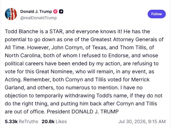 Screenshot of July 30 truth Social post by Donald Trump. Text: 'Todd Blanche is a STAR, and everyone knows it! He has the potential to go down as one of the Greatest Attorney Generals of All Time. However, John Cornyn, of Texas, and Thom Tillis, of North Carolina, both of whom I refused to Endorse, and whose political careers have been ended by my action, are refusing to vote for this Great Nominee, who will remain, in any event, as Acting. Remember, both Cornyn and Tillis voted for Merrick Garland, and others, too numerous to mention. I have no objection to temporarily withdrawing Todd’s name, if they do not do the right thing, and putting him back after Cornyn and Tillis are out of office. President DONALD J. TRUMP'
