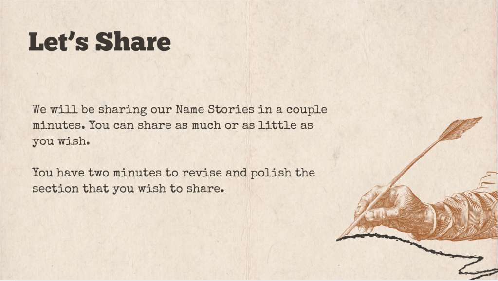 A brown slide with the heading: "Let's Share" The text of the slide is: "We will be sharing our Name Stories in a couple minutes. You can share as much or as little as you wish. 

You have two minutes to revise and polish the section that you wish to share. "

It is accompanied with a drawing of a hand writing a squiggly line with a quill.
