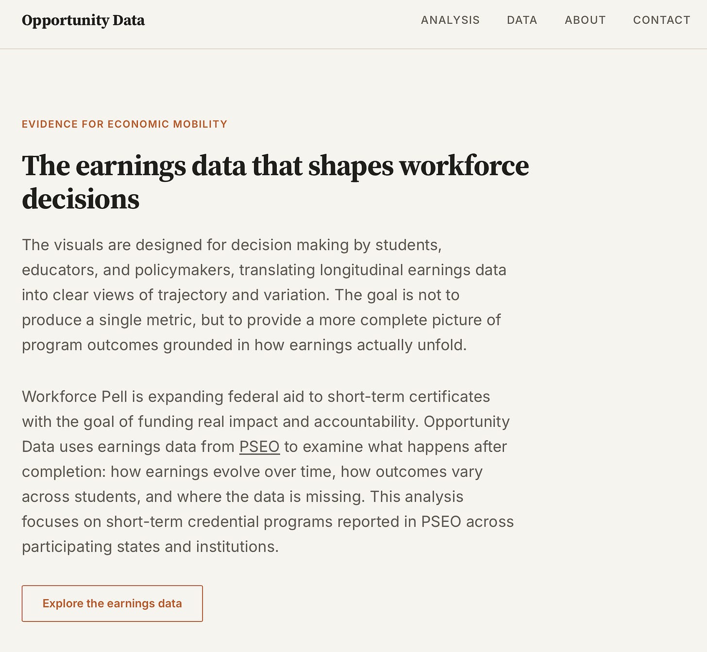 Screenshot of the Opportunity Data homepage hero section. The page has a clean editorial design with a light beige background and top navigation reading Analysis, Data, About, and Contact. A small orange label says “Evidence for Economic Mobility.” The main headline reads “The earnings data that shapes workforce decisions.” Below, text explains that the visuals are designed for decision making by students, educators, and policymakers, using longitudinal earnings data to show trajectory and variation rather than a single metric. A second paragraph says the project uses PSEO earnings data to examine what happens after completion, including how earnings evolve over time, how outcomes vary across students, and where the data is missing. A button at the bottom says “Explore the earnings data.” Screenshot of the Opportunity Data homepage hero section. The page has a clean editorial design with a light beige background and top navigation reading Analysis, Data, About, and Contact. A small orange label says “Evidence for Economic Mobility.” The main headline reads “The earnings data that shapes workforce decisions.” Below, text explains that the visuals are designed for decision making by students, educators, and policymakers, using longitudinal earnings data to show trajectory and variation rather than a single metric. A second paragraph says the project uses PSEO earnings data to examine what happens after completion, including how earnings evolve over time, how outcomes vary across students, and where the data is missing. A button at the bottom says “Explore the earnings data.”