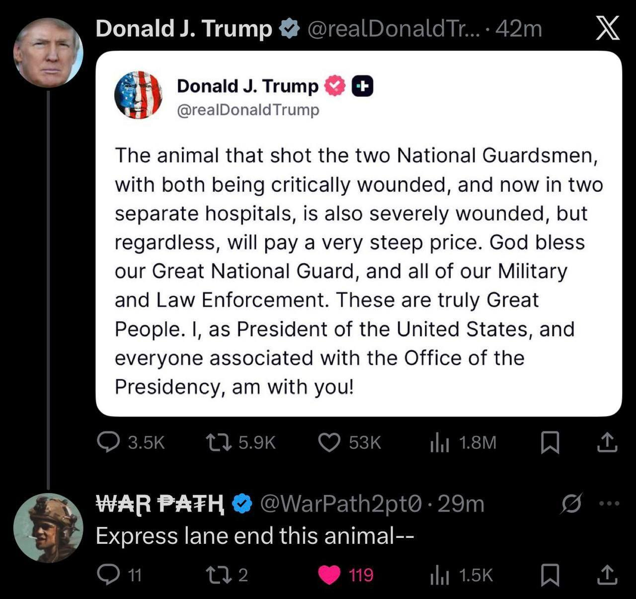 May be an image of text that says 'DonaldJ. J. Trump @realDonaldIT...42m Donald J. Trump @realDonaldTrump χ The animal that shot the two National Guardsmen, with both being critically wounded, and now in two separate hospitals, is also severely wounded, but regardless, will ay a very steep price. God bless our Great National Guard, and all of our Military and Law Enforcement. These are truly Great People. as President of the United States, and everyone associated with the Office of the Presidency, am with you! 53K li1.8M WARPATH WAR PATH arPath2pt0 Express lane end Expresslaneendthisanim this animal-- 29m 119'