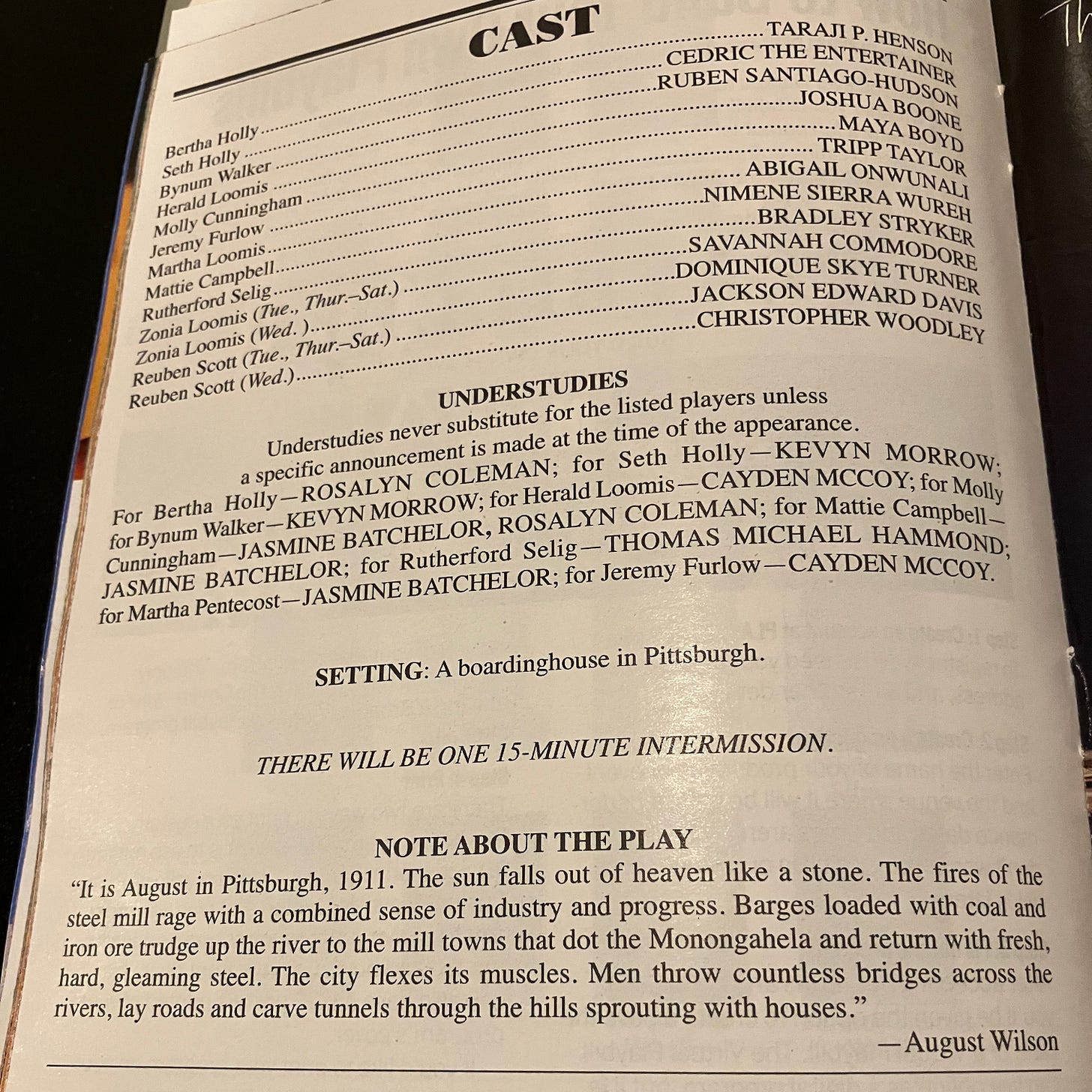 A page from the Playbill for August Wilson's Joe Turner's Come and Gone, featuring the cast list, and a note from August Wilson that reads: "It is August in Pittsburgh, 1911. The sun falls out of heaven like a stone. The fires of the steel mill rage with a combined sense of industry and progress. Barges loaded with coal and iron ore trudge up the river to the mill towns that dot the Monongahela and return with fresh, hard, gleaming steel. The city flexes its muscles. Men throw countless bridges across the rivers, lay roads and carve tunnels through the hills sprouting with houses." A page from the Playbill for August Wilson's Joe Turner's Come and Gone, featuring the cast list, and a note from August Wilson that reads: "It is August in Pittsburgh, 1911. The sun falls out of heaven like a stone. The fires of the steel mill rage with a combined sense of industry and progress. Barges loaded with coal and iron ore trudge up the river to the mill towns that dot the Monongahela and return with fresh, hard, gleaming steel. The city flexes its muscles. Men throw countless bridges across the rivers, lay roads and carve tunnels through the hills sprouting with houses."