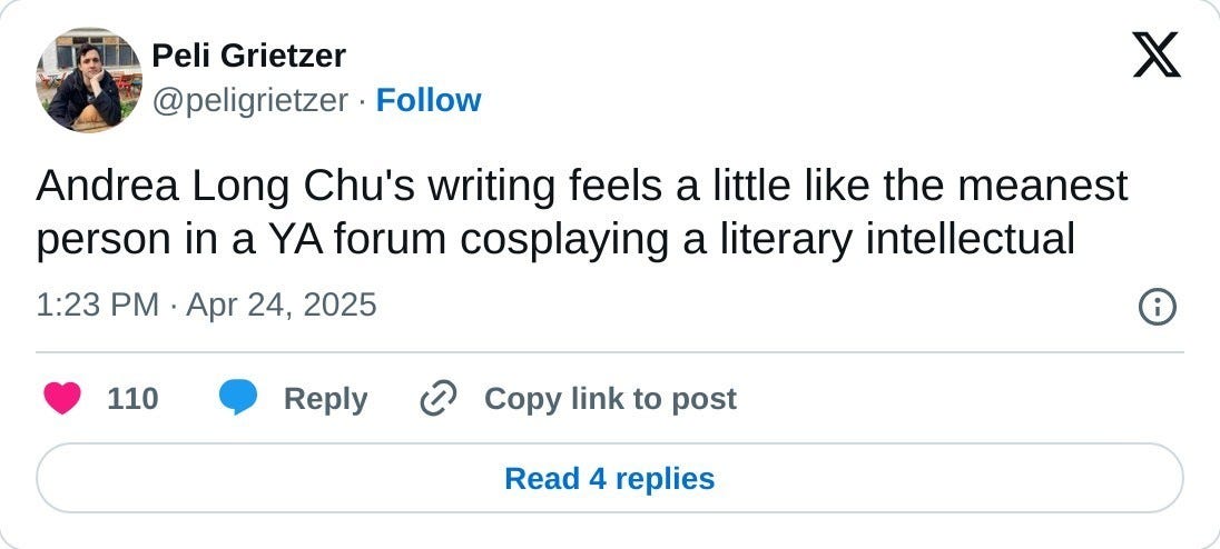 Andrea Long Chu's writing feels a little like the meanest person in a YA forum cosplaying a literary intellectual  — Peli Grietzer (@peligrietzer) April 24, 2025