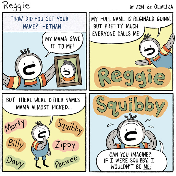 A reader sends in a question to Reggie the kid penguin. “How did you get your name? From Ethan.” Reggie answers that his mama gave him his name. His full name is Reginald Guinn. But everyone calls him Reggie. Reggie says, “But there were other names Mama almost picked.” Around Reggie are written names, “Marty, Billy, Davy, Squibby, Zippy and Peewee.” The name “Squibby” is written in bubble letters. Below the name, Reggie stands with sweat drops and a stressed face saying, “Can you imagine if I were Squibby, I wouldn’t be me.”