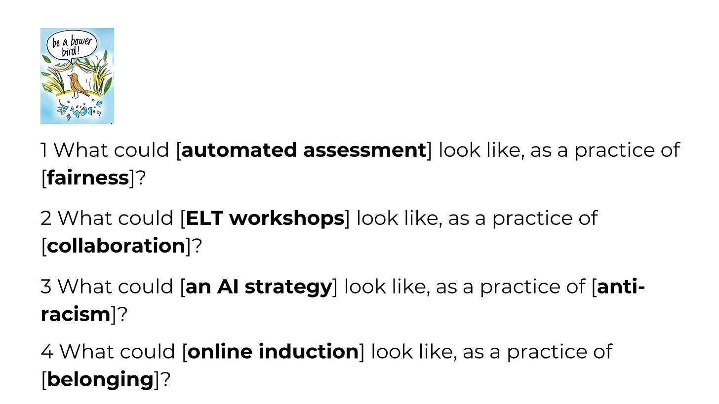 You can see some examples here:   What could consultation look like, as a practice of equality?  What could automated assessment look like, as a practice of fairness?  What could auto-generated minutes look like, as a practice of accuracy?  What could online induction look like, as a practice of belonging?  What could an auto-generated learning pathway look like, as a practice of belonging?  What could our AI strategy look like, as a practice of anti-racism?