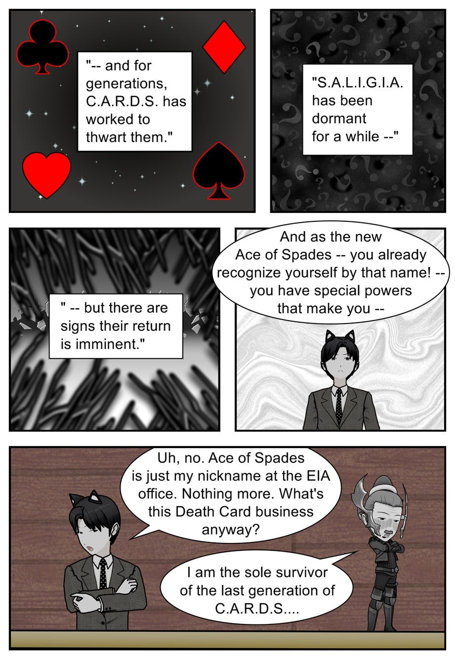 — and for generations, C.A.R.D.S. has worked to thwart them. S.A.L.I.G.I.A. has been dormant for a while — but there are signs their return is imminent. And as the new Ace of Spades — you already recognize yourself by that name! — you have special powers that make you— Uh, no. Ace of Spades is just my nickname at the office. Nothing more. What's this Death Card business anyway? I am the sole survivor of the last generation of C.A.R.D.S....