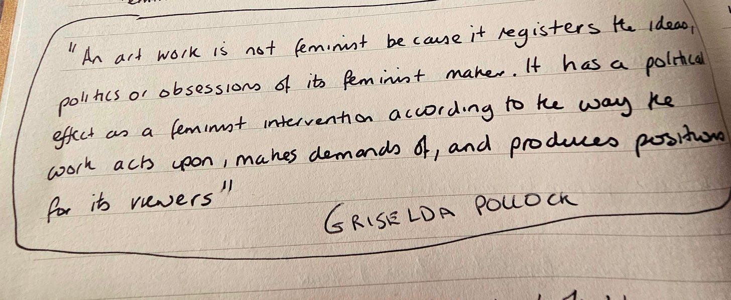 "An art work is not feminist because it registers the ideas, politics or obsessions of its feminist maker. It has a political effect as a feminist intervention according to the way the work acts upon, makes demands of, and produces positions for its viewers"