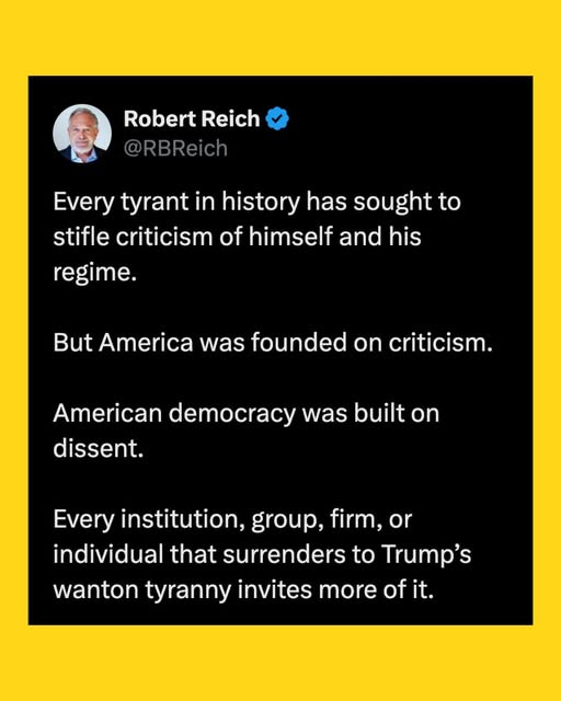 May be an image of 1 person and text that says 'Robert Reich @RBReich Every tyrant in history has sought to stifle criticism of himself and his regime. But America was ounded on criticism. dissent. American democracy was built on Every institution, group, firm, or individual that surrenders to Trump's wanton tyranny invites more of ofit. it.'