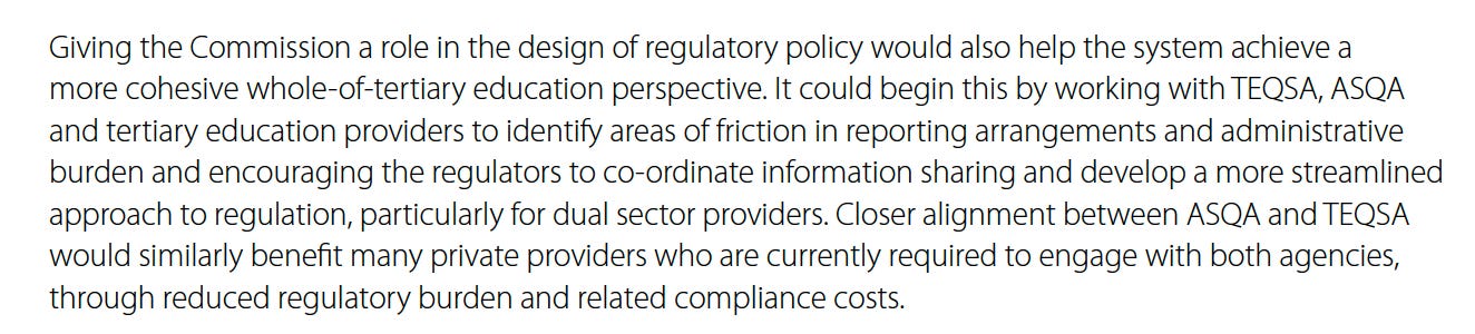 Paragraph from p239 of the Accord. Giving the Commission a role in the design of regulatory policy would also help the system achieve a more cohesive whole-of-tertiary education perspective. It could begin this by working with TEQSA, ASQA and tertiary education providers to identify areas of friction in reporting arrangements and administrative burden and encouraging the regulators to co-ordinate information sharing and develop a more streamlined approach to regulation, particularly for dual sector providers. Closer alignment between ASQA and TEQSA would similarly benefit many private providers who are currently required.