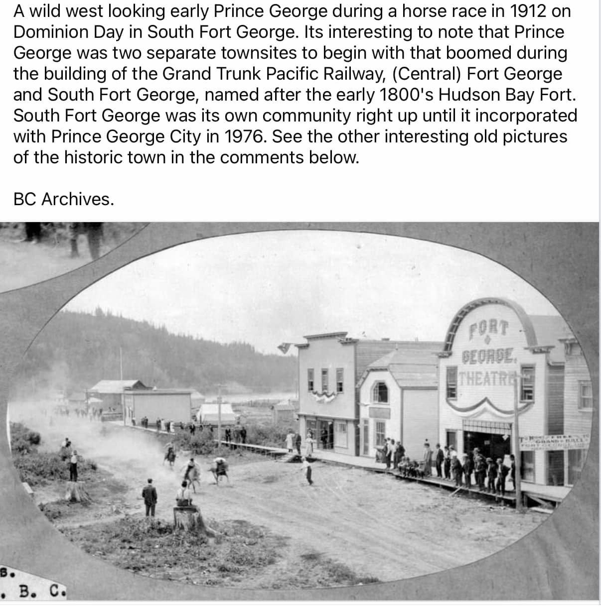 May be an image of 7 people and text that says 'A wild west looking early Prince George during horse race in 1912 on Dominion Day in South Fort George. Its interesting to note that Prince George was two separate townsites to begin with that boomed during the building of the Grand Trunk Pacific Railway, (Central) Fort George and South Fort George, named after the early 1800' Hudson Bay Fort. South Fort George was its own community right up until it incorporated with Prince George City 1976. See the other interesting old pictures of the historic town in the comments below. BC Archives. FORT SEORDE, HEATRE'