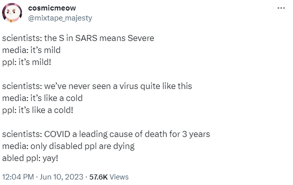 Tweet from @mixtape_majesty posted on June 10 2023. Text reads: scientists: the S in SARS means Severe. media: it’s mild. ppl: it’s mild!  scientists: we’ve never seen a virus quite like this. media: it’s like a cold. ppl: it’s like a cold!  scientists: COVID a leading cause of death for 3 years. media: only disabled ppl are dying. abled ppl: yay!
