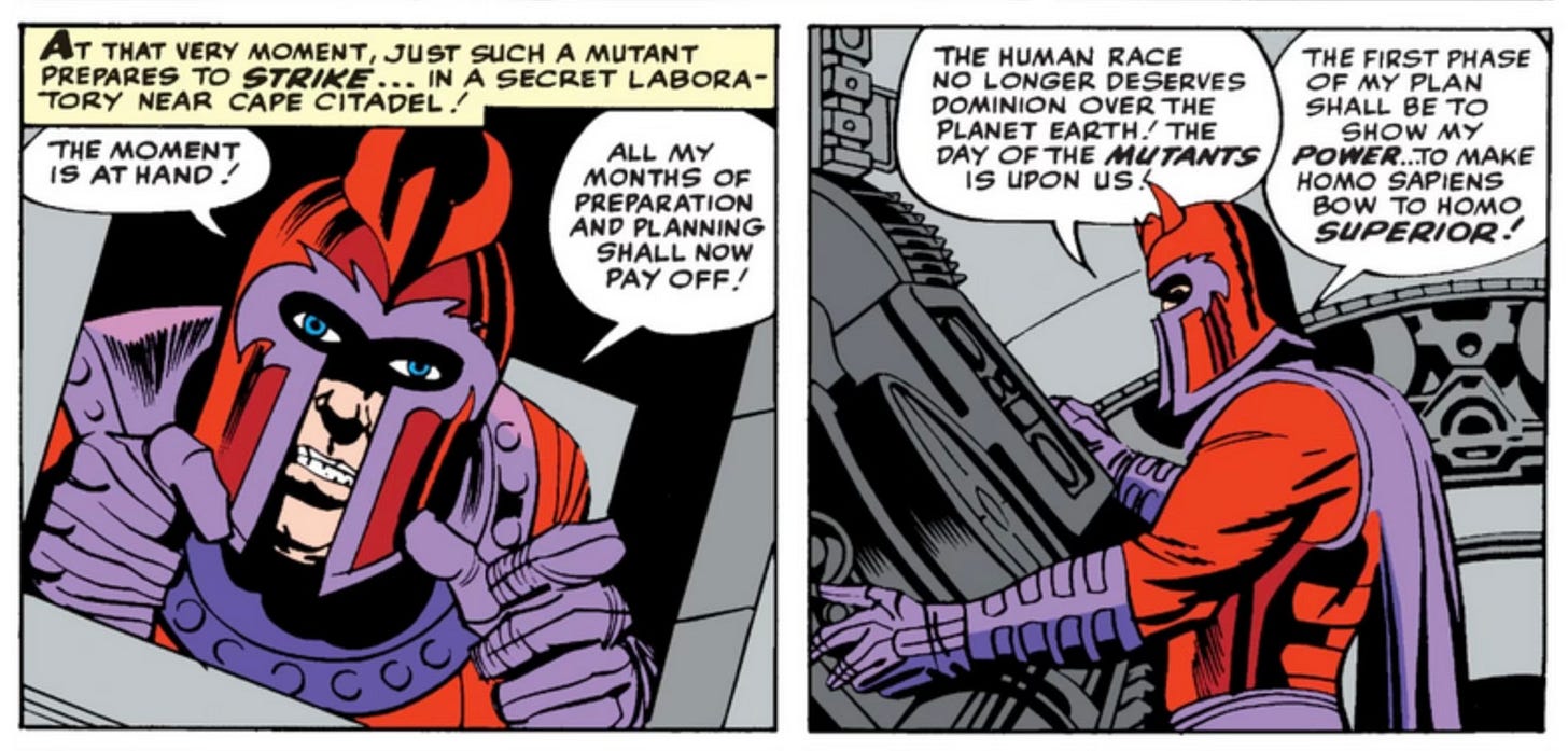 A couple of panels from X-Men #1, in which we are introduced to Magneto. He’s  wearing his signature red costume with the purple glove and cape, and the red helmet with the small horns above the eye holes. ||| NARRATION READS: AT THAT VERY MOMENT, JUST SUCH A MUTANT PREPARES TO STRIKE... IN A SECRET LABORATORY NEAR CAPE CITADEL! ||| Then Magneto monologues about his nefarious plans: “THE MOMENT IS AT HAND! ALL MY MONTHS OF PREPARATION AND PLANNING SHALL NOW PAY OFF! THE HUMAN RACE NO LONGER DESERVES DOMINION OVER THE PLANET EARTH! THE DAY OF THE MUTANTS IS UPON US. THE FIRST PHASE OF MY PLAN SHALL BE TO SHOW MY POWER … TO MAKE HOMO SAPIENS BOW TO HOMO SUPERIOR!” A couple of panels from X-Men #1, in which we are introduced to Magneto. He’s  wearing his signature red costume with the purple glove and cape, and the red helmet with the small horns above the eye holes. ||| NARRATION READS: AT THAT VERY MOMENT, JUST SUCH A MUTANT PREPARES TO STRIKE... IN A SECRET LABORATORY NEAR CAPE CITADEL! ||| Then Magneto monologues about his nefarious plans: “THE MOMENT IS AT HAND! ALL MY MONTHS OF PREPARATION AND PLANNING SHALL NOW PAY OFF! THE HUMAN RACE NO LONGER DESERVES DOMINION OVER THE PLANET EARTH! THE DAY OF THE MUTANTS IS UPON US. THE FIRST PHASE OF MY PLAN SHALL BE TO SHOW MY POWER … TO MAKE HOMO SAPIENS BOW TO HOMO SUPERIOR!”