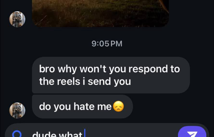 Instagram DM interface with chatter saying "bro why won't you respond to the reels I sent you, do you hate me?" and the respondent drafting a reply: "dude what"