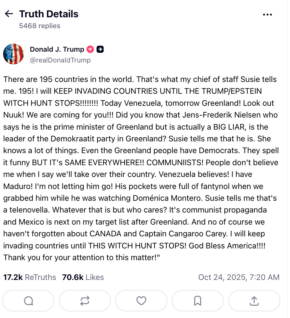 Satire. True Sociopath post: 'There are 195 countries in the world. That's what my chief of staff Susie tells me. 195!          I will KEEP INVADING COUNTRIES UNTIL THE TRUMP/EPSTEIN WITCH HUNT STOPS!!!!!!!!         Today Venezuela, tomorrow Greenland! Look out Nuuk! We are coming for you!!!         Did you know that Jens-Frederik Nielsen who says he is the prime minister of Greenland          but is actually a BIG LIAR, is the leader of the Demokraatit party in Greenland?           Susie tells me that he is. She knows a lot of things. Even the Greenland people have Democrats.           They spell it funny BUT IT's SAME EVERYWHERE!! COMMUNIISTS!           People don't believe me when I say we'll take over their country.            Venezuela believes! I have Maduro! I'm not letting him go! His pockets were full of fantynol            when we grabbed him while he was watching Doménica Montero. Susie tells me that's a telenovella.            Whatever that is but who cares? It's communist propaganda and Mexico is next on my target list            after Greenland. And no of course we haven't forgotten about CANADA and Captain Cangaroo Carey.             I will keep invading countries until THIS WITCH HUNT STOPS!                  God Bless America!!!! Thank you for your attention to            this matter!'