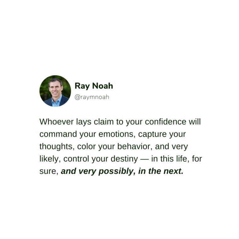 whoever lays claim to your confidence will command your emotions, capture your thoughts, color your behavior, and very likely, control your destiny — in this life, for sure, and very possibly, in the next. —Ray Noah whoever lays claim to your confidence will command your emotions, capture your thoughts, color your behavior, and very likely, control your destiny — in this life, for sure, and very possibly, in the next. —Ray Noah
