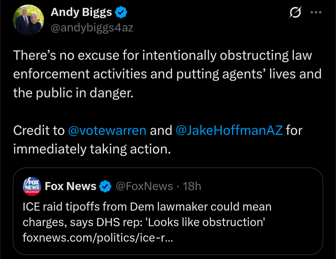  A screenshot of a tweet from Andy Biggs (@andybiggs4az). The tweet reads: "There's no excuse for intentionally obstructing law enforcement activities and putting agents' lives and the public in danger." Below this text is another line that says: "Credit to @votewarren and @JakeHoffmanAZ for immediately taking action." The tweet is a quote-tweet of a Fox News tweet. The Fox News tweet, from @FoxNews, says: "ICE raid tipoffs from Dem lawmaker could mean charges, says DHS rep: 'Looks like obstruction'" and includes a link to a Fox News article.