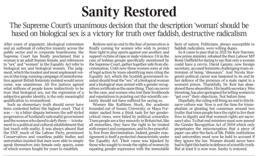 Sanity Restored The Supreme Court’s unanimous decision that the description ‘woman’ should be based on biological sex is a victory for truth over faddish, destructive radicalism After years of argument, ideological extremism and an outbreak of collective insanity across the public sector and in corporate boardrooms, the Supreme Court has finally proclaimed that a woman is an adult human female, and references to “sex” and “women” in the Equality Act refer to biological sex and biological women. The judgment, which the loudest and most unpleasant voices in this long-running campaign of misinformation against British feminists insisted would never come, was unanimous. All five justices agreed what millions of people know instinctively to be true: that biological sex, not the expression of a subjective gender identity, is the only meaningful qualification to womanhood.  Such an elementary truth should never have been contested before the highest court. That it was — in a bitter dispute between the self-styled progressives of Scotland’s nationalist government and the women who dared to defy them — is testament to a political and cultural establishment that lost touch with reality. It was always absurd that the SNP, much of the Labour Party, prominent Conservatives and countless public bodies and universities insisted that men were able to simply speak themselves into female-only spaces, some of which women fought for years to establish.  Redress and an end to the fear of persecution is finally coming for women who wish to protect their right to play sports against one another, and support victims of rape or male violence. Or in the case of lesbian groups specifically mentioned by the Supreme Court, gather together safe from discrimination.  Until now these women were at risk of legal action by trans-identifying men citing the Equality Act, which the Scottish government insisted should treat the “sex” of a biological woman and a biological man armed with a gender recognition certificate as the same thing. That can never be the case, and women who lost their livelihoods and reputations in pointing out this scientific certainty should not have suffered for saying so.  Women like Kathleen Stock, the academic hounded out of Sussex University, or Maya Forstater, sacked from a think tank for her gendercritical views, were failed by political cowardice.  Trans people are a tiny minority in Britain but, like all minorities, they have the right to be treated with respect and compassion, and to live peacefully, free from discrimination. Indeed, gender reassignment is itself a protected characteristic under the Equality Act. Their cause was hijacked by those who sought to erode the rights of women by equating gender expression with the immutable facts of nature. Politicians, always susceptible to faddish radicalism, were willing dupes.  So it came to pass that in 2021 Sir Keir Starmer, now prime minister, rebuked the then Labour MP Rosie Duffield for daring to say that only a woman could have a cervix. David Lammy, now foreign secretary, accused feminists challenging trans extremism of being “dinosaurs”. And Nicola Sturgeon’s political career was hastened to its end by her defence of the presence of a male rapist in a women’s prison. Thankfully, Sir Keir has abandoned these absurdities. His health secretary, Wes Streeting, has also apologised for telling women to “get over” their objections. Not before time.  Hopefully, the ruling will bring an end to this bizarre culture war. Now is not the time for triumphalism or gloating but consensus around two truths: that trans people have the right to live their lives in dignity and that women’s rights are sacrosanct also. To that end ministers must now amend the Gender Recognition Act of 2004 which only perpetuates the misconception that a piece of paper can alter the facts of life. Public institutions and universities must now be held to account if they ignore the law. Women should never have had to fight this battle in defence of scientific truth. But at least it is now won. Sanity is restored.