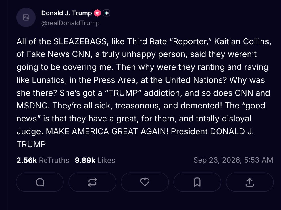 Trump: All of the SLEAZEBAGS, like Third Rate “Reporter,” Kaitlan Collins, of Fake News CNN, a truly unhappy person, said they weren’t going to be covering me. Then why were they ranting and raving like Lunatics, in the Press Area, at the United Nations? Why was she there? She’s got a “TRUMP” addiction, and so does CNN and MSDNC. They’re all sick, treasonous, and demented! The “good news” is that they have a great, for them, and totally disloyal Judge. MAKE AMERICA GREAT AGAIN! President DONALD J. TRUMP Trump: All of the SLEAZEBAGS, like Third Rate “Reporter,” Kaitlan Collins, of Fake News CNN, a truly unhappy person, said they weren’t going to be covering me. Then why were they ranting and raving like Lunatics, in the Press Area, at the United Nations? Why was she there? She’s got a “TRUMP” addiction, and so does CNN and MSDNC. They’re all sick, treasonous, and demented! The “good news” is that they have a great, for them, and totally disloyal Judge. MAKE AMERICA GREAT AGAIN! President DONALD J. TRUMP