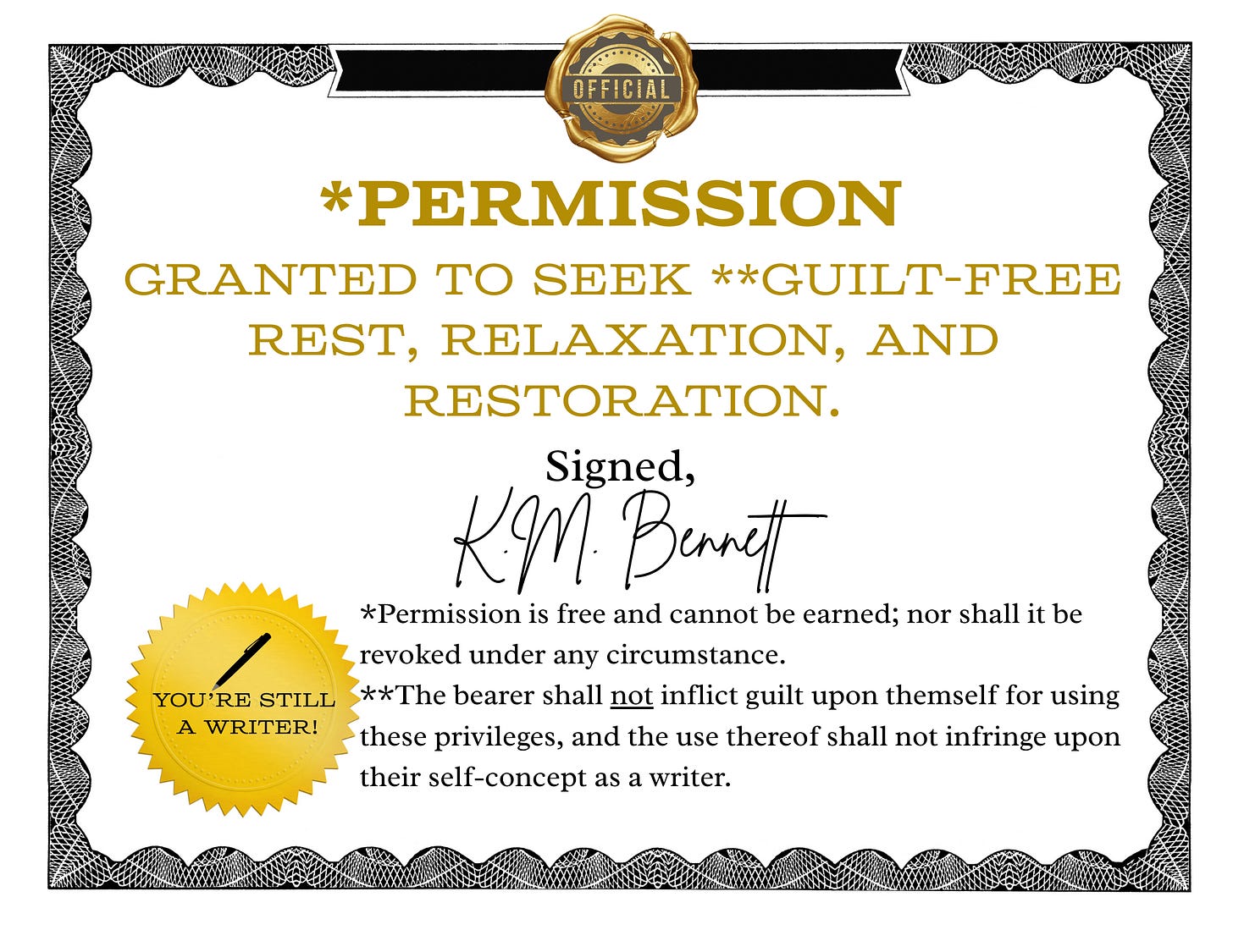 Certificate granting Official permission to seek Guilt-free rest, relaxation, and restoration. Signed, K.M. Bennett.   Permission is free and cannot be earned; nor shall it be revoked under any circumstance. The bearer shall not inflict guilt upon themself for using these privileges, and the use thereof shall not infringe upon their self-concept as a writer. You’re still a writer!