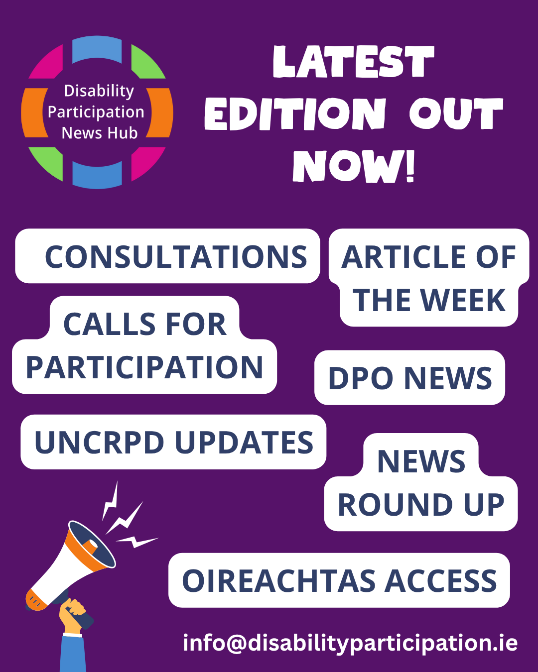 [Image description: A graphic with a purple background. The Disability Participation News Hub logo appears in the top left corner. Large white text reads: “Latest Edition Out Now!” Below are white text bubbles with navy lettering that say: “Consultations,” “DPO News,” “Calls for Participation,” “News and Events,” “UNCRPD Updates,” and “Oireachtas Access", "Article of the Week". On the bottom left, an illustrated hand holds a megaphone with small lightning bolts beside it. At the bottom centre, white text reads: “info@disabilityparticipation.ie.”]