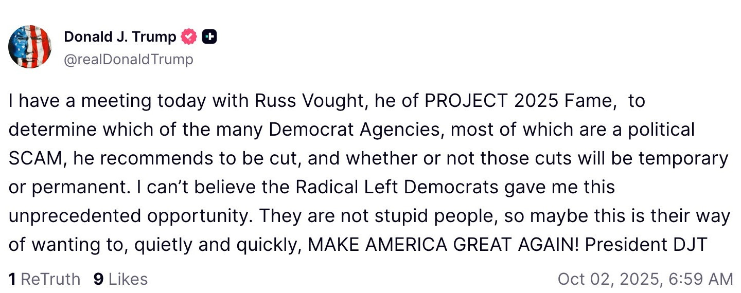 I have a meeting today with Russ Vought, he of PROJECT 2025 Fame,  to determine which of the many Democrat Agencies, most of which are a political SCAM, he recommends to be cut, and whether or not those cuts will be temporary or permanent. I can’t believe the Radical Left Democrats gave me this unprecedented opportunity. They are not stupid people, so maybe this is their way of wanting to, quietly and quickly, MAKE AMERICA GREAT AGAIN! President DJT



