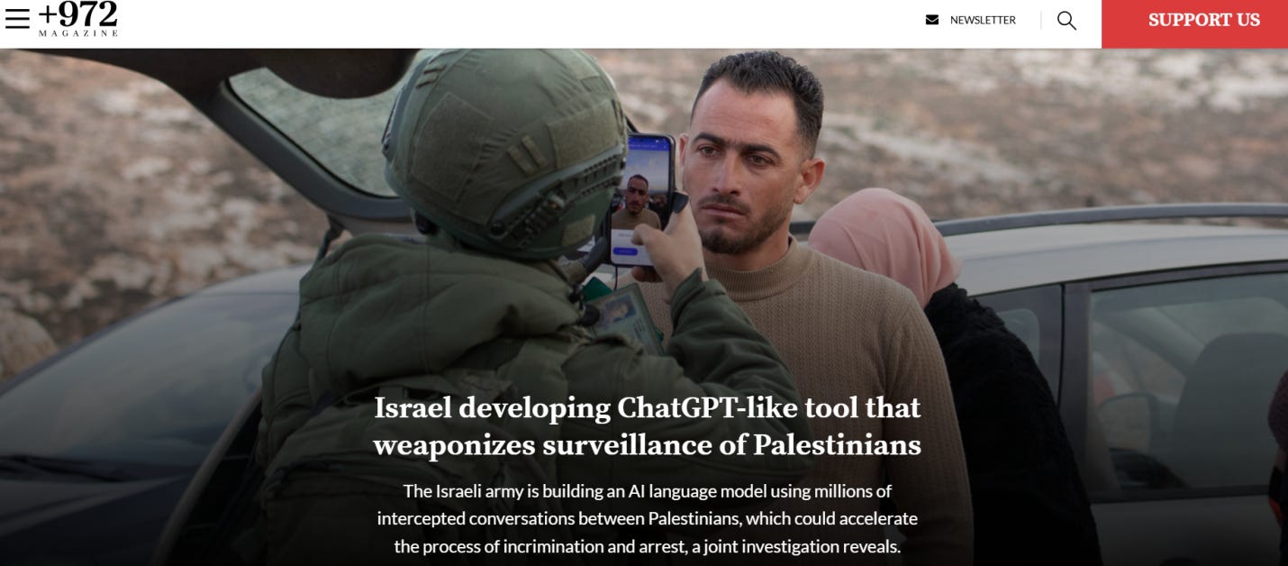 Last March, a joint investigation by the Guardian, the Israeli-Palestinian publication +972 Magazine and Local Call has found Israel’s military surveillance agency has used a vast collection of intercepted Palestinian communications to develop an advanced AI system similar to ChatGPT, aimed at revolutionizing its spying capabilities.