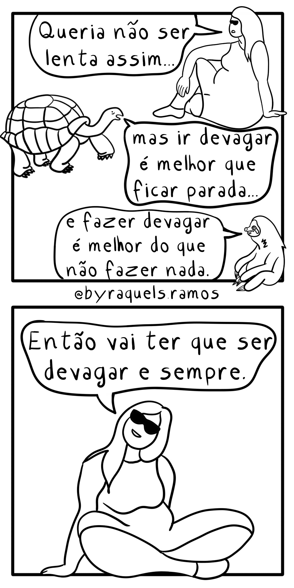 Tirinha preta e branca em dois quadros. Quadro um: mulher de vestido, cabelos longos e óculos escuros fala: "Queria não ser tão lenta..." Uma tartaruga responde: "Mas ir devagar é melhor que ficar parada..." E um bicho preguiça conclui: "E fazer devagar é melhor que não fazer nada." Quadro dois: A moça do primeiro quadro, sentada no chão, diz: "Então vai ter que ser devagar e sempre."
