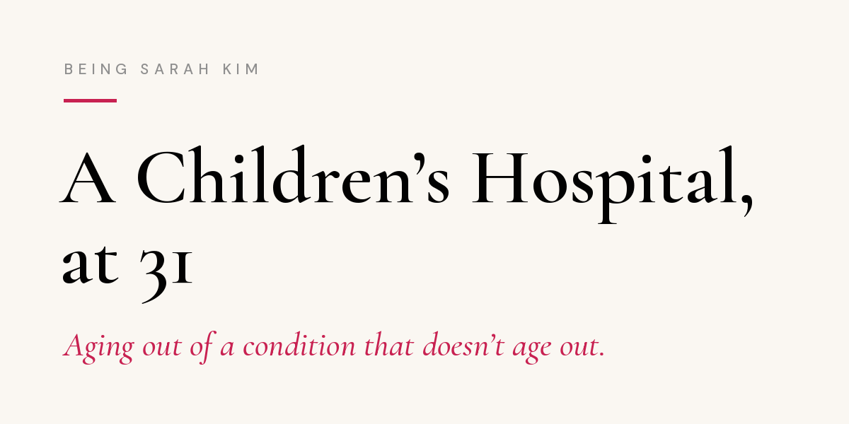 Newsletter header on cream background. Small gray capital letters at top read "Being Sarah Kim" above a short pink line. Large black serif text reads: "A Children's Hospital, at 31." Below it, in pink italics: "Aging out of a condition that doesn't age out." Newsletter header on cream background. Small gray capital letters at top read "Being Sarah Kim" above a short pink line. Large black serif text reads: "A Children's Hospital, at 31." Below it, in pink italics: "Aging out of a condition that doesn't age out."
