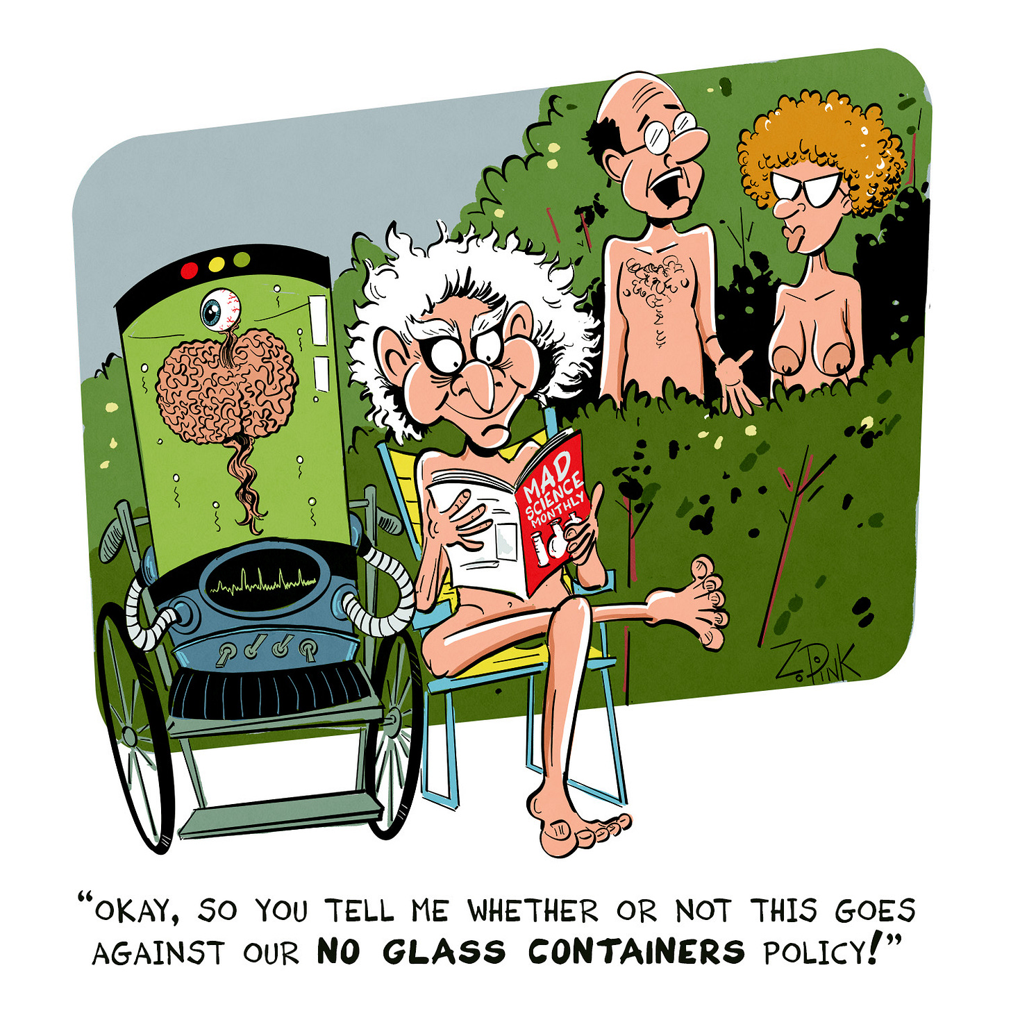 The scene is set by a low hedge in a nudist resort. On one side of the hedge sits a nude man with a demented look in his eyes, wild hair, an a malevolent grin. He is reading a magazine titled “Mad Scientist Monthly.” Beside him sits a still-living human brain, encased in a jar filled with an evil-looking green liquid and hooked up to various unnatural machines. On the other side of the hedge are a perfectly normal middle aged nudist man and woman. The man is speaking to the woman. The caption reads “Okay, so you tell whether or not this goes against our no glass containers policy”