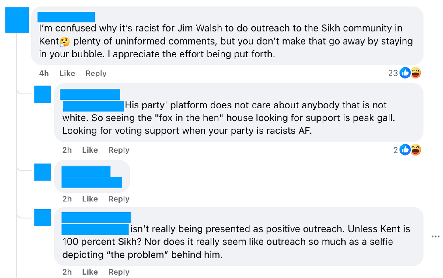 Screenshot of four threaded Facebook comments on Jim Walsh's post, with all names and profile pictures redacted with blue boxes. The first comment reads: "I'm confused why it's racist for Jim Walsh to do outreach to the Sikh community in Kent 🥲 plenty of uninformed comments, but you don't make that go away by staying in your bubble. I appreciate the effort being put forth." It has 23 reactions. A reply states: "His party' platform does not care about anybody that is not white. So seeing the 'fox in the hen' house looking for support is peak gall. Looking for voting support when your party is racists AF." A third comment is redacted. A fourth reply reads: "...isn't really being presented as positive outreach. Unless Kent is 100 percent Sikh? Nor does it really seem like outreach so much as a selfie depicting 'the problem' behind him."