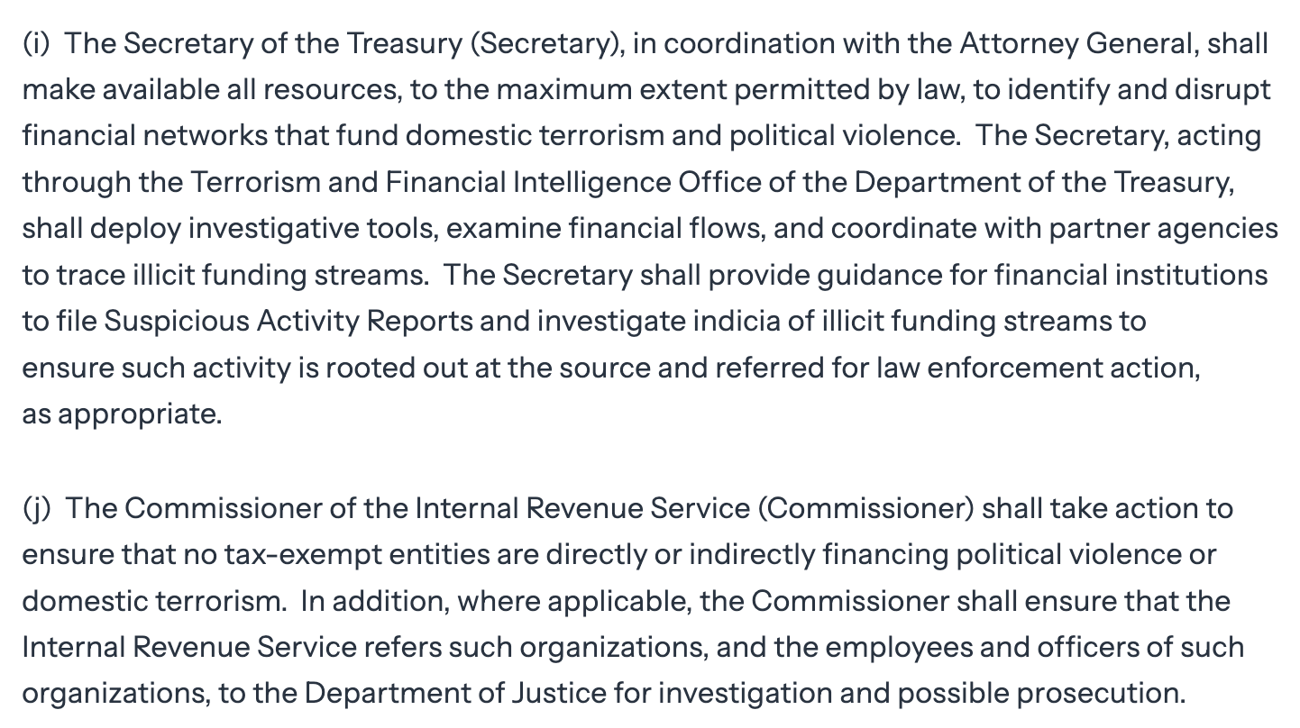 (I The Secretary of the Treasury (Secretary), in coordination with the Attorney General, shall make available all resources, to the maximum extent permitted by law, to identify and disrupt financial networks that fund domestic terrorism and political violence. The Secretary, acting through the Terrorism and Financial Intelligence Office of the Department of the Treasury, shall deploy investigative tools, examine financial flows, and coordinate with partner agencies to trace illicit funding streams. The Secretary shall provide guidance for financial institutions to file Suspicious Activity Reports and investigate indicia of illicit funding streams to ensure such activity is rooted out at the source and referred for law enforcement action, as appropriate. (i) The Commissioner of the Internal Revenue Service (Commissioner) shall take action to ensure that no tax-exempt entities are directly or indirectly financing political violence or domestic terrorism. In addition, where applicable, the Commissioner shall ensure that the Internal Revenue Service refers such organizations, and the employees and officers of such organizations, to the Department of Justice for investigation and possible prosecution.