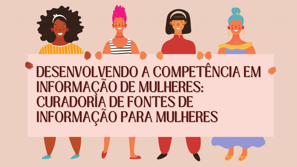 Desenvolvendo a competência em informação de mulheres: curadoria de fontes de informação para mulheres.  A imagem possui fundo em tom bege claro. Quatro mulheres ilustradas em estilo de desenho estão em pé, segurando um cartaz grande em tom rosa claro onde aparece o texto central. Da esquerda para a direita: a primeira mulher tem pele escura, cabelo preto volumoso com uma faixa branca, veste blusa de listras amarelas e brancas e sorri mostrando os dentes; a segunda mulher tem pele clara, cabelo curto rosa em estilo espetado, usa brincos, colar preto e blusa de alças listrada em preto e branco sobre camiseta laranja de mangas curtas, também sorri mostrando os dentes; a terceira mulher tem pele clara, cabelo preto liso na altura do queixo com franja, veste blusa vermelha de mangas compridas e sorri; a quarta mulher tem pele clara, cabelo azul preso em coque alto com um enfeite em formato de estrela, veste vestido azul com decote ombro a ombro amarelo e brincos triangulares amarelos, sorrindo levemente. Todas estão descalças ou usam calçados simples em cores suaves, e a imagem transmite sensação de acolhimento, diversidade e união entre mulheres, com foco no fortalecimento de redes de informação para mulheres.