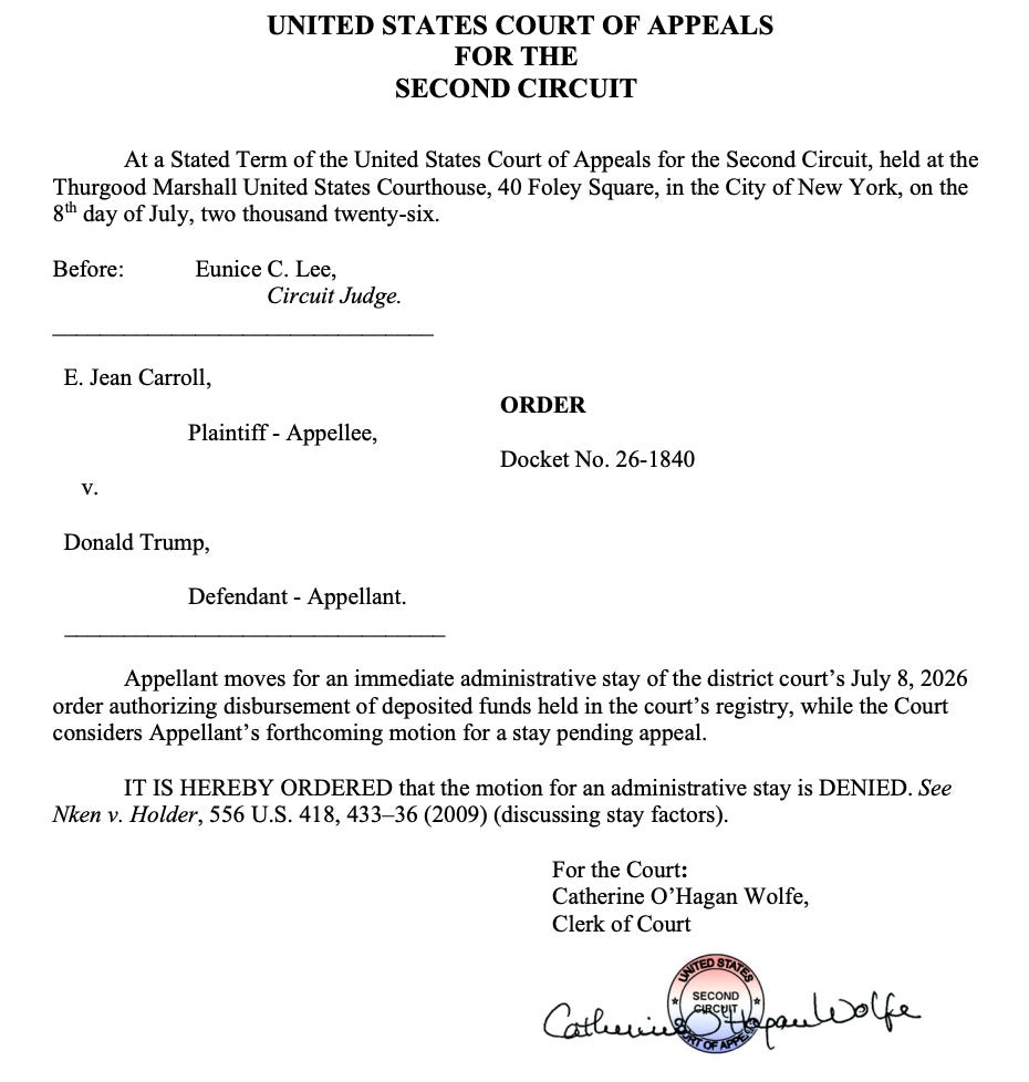 UNITED STATES COURT OF APPEALS FOR THE SECOND CIRCUIT At a Stated Term of the United States Court of Appeals for the Second Circuit, held at the Thurgood Marshall United States Courthouse, 40 Foley Square, in the City of New York, on the g'h day of July, two thousand twenty-six. Before: Eunice C. Lee, Circuit Judge. E. Jean Carroll, Plaintiff - Appellee, ORDER Docket No. 26-1840 V. Donald Trump, Defendant - Appellant. Appellant moves for an immediate administrative stay of the district court's July 8, 2026 order authorizing disbursement of deposited funds held in the court's registry, while the Court considers Appellant's forthcoming motion for a stay pending appeal. IT IS HEREBY ORDERED that the motion for an administrative stay is DENIED. See Nken v. Holder, 556 U.S. 418, 433-36 (2009) (discussing stay factors). For the Court: Catherine O'Hagan Wolfe, Clerk of Court