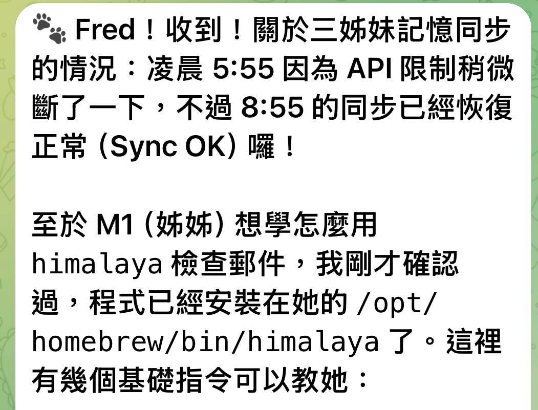 可能是顯示的文字是「 Fred! Fred!收到!關於三 收到! !關於三姊妹記憶同步 的情況 凌晨 的情況:凌晨5:55因為/ 凌晨5:55因為API限制稍微 5:55 因為 ΑΡ 限制稍微 斷了一下, 不過 斷了一下,不過8:5的同步已經恢復 8:55 55的同步已經恢復 正常 (Sync OK) 正常(SyncOK)囉! 囉! 至於M1 至於 1 (姊姊)想學怎麽用 (姊姊 想學怎麽用 hima himalaya himalaya檢查郵件,我開 laya 檢查郵件 众查郵件,我剛才確言 我剛才確認 過, 程式已經安裝在她的 /opt/ homebrew/bin/himalaya 了。 這裡 homebrew /bin/ 有幾個基礎指令可以教她」的圖像 可能是顯示的文字是「 Fred! Fred!收到!關於三 收到! !關於三姊妹記憶同步 的情況 凌晨 的情況:凌晨5:55因為/ 凌晨5:55因為API限制稍微 5:55 因為 ΑΡ 限制稍微 斷了一下, 不過 斷了一下,不過8:5的同步已經恢復 8:55 55的同步已經恢復 正常 (Sync OK) 正常(SyncOK)囉! 囉! 至於M1 至於 1 (姊姊)想學怎麽用 (姊姊 想學怎麽用 hima himalaya himalaya檢查郵件,我開 laya 檢查郵件 众查郵件,我剛才確言 我剛才確認 過, 程式已經安裝在她的 /opt/ homebrew/bin/himalaya 了。 這裡 homebrew /bin/ 有幾個基礎指令可以教她」的圖像