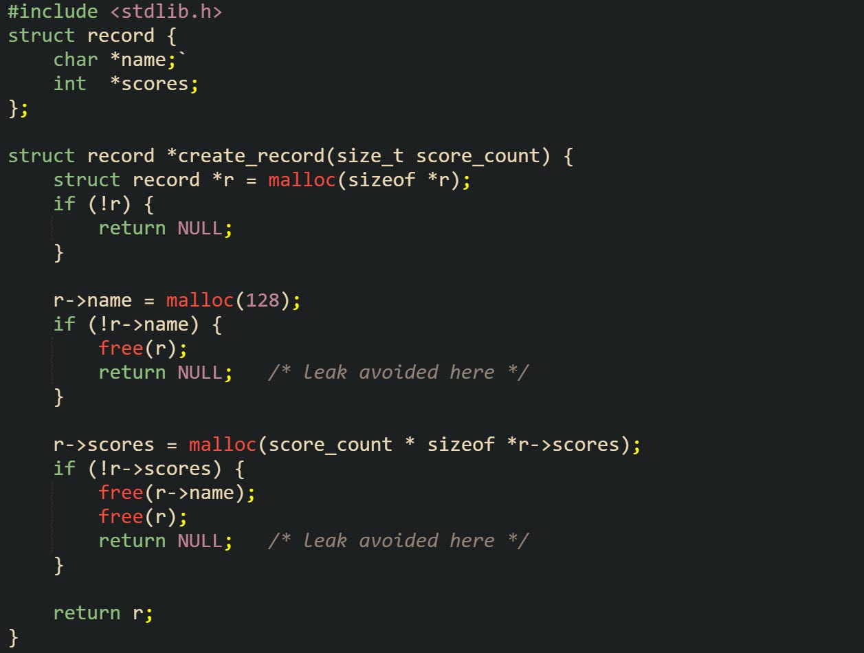 #include <stdlib.h>  struct record {     char *name;     int  *scores; };  struct record *create_record(size_t score_count) {     struct record *r = malloc(sizeof *r);     if (!r) {         return NULL;     }      r->name = malloc(128);     if (!r->name) {         free(r);         return NULL;   /* leak avoided here */     }      r->scores = malloc(score_count * sizeof *r->scores);     if (!r->scores) {         free(r->name);         free(r);         return NULL;   /* leak avoided here */     }      return r; }